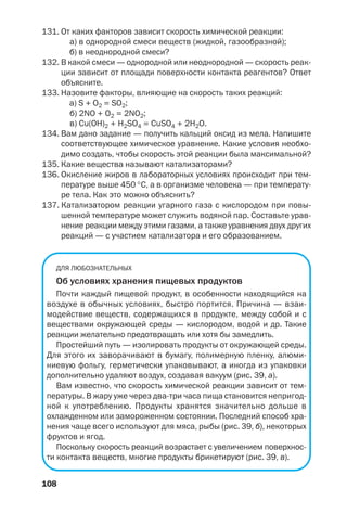 108
131. От каких факторов зависит скорость химической реакции:
а) в однородной смеси веществ (жидкой, газообразной);
б) в неоднородной смеси?
132. В какой смеси — однородной или неоднородной — скорость реак
ции зависит от площади поверхности контакта реагентов? Ответ
объясните.
133. Назовите факторы, влияющие на скорость таких реакций:
а) S + O2 = SO2;
б) 2NO + O2 = 2NO2;
в) Cu(OH)2 + H2SO4 = CuSO4 + 2H2O.
134. Вам дано задание — получить кальций оксид из мела. Напишите
соответствующее химическое уравнение. Какие условия необхо
димо создать, чтобы скорость этой реакции была максимальной?
135. Какие вещества называют катализаторами?
136. Окисление жиров в лабораторных условиях происходит при тем
пературе выше 450 °С, а в организме человека — при температу
ре тела. Как это можно объяснить?
137. Катализатором реакции угарного газа с кислородом при повы
шенной температуре может служить водяной пар. Составьте урав
нение реакции между этими газами, а также уравнения двух других
реакций — с участием катализатора и его образованием.
ДЛЯ ЛЮБОЗНАТЕЛЬНЫХ
Об условиях хранения пищевых продуктов
Почти каждый пищевой продукт, в особенности находящийся на
воздухе в обычных условиях, быстро портится. Причина — взаи
модействие веществ, содержащихся в продукте, между собой и с
веществами окружающей среды — кислородом, водой и др. Такие
реакции желательно предотвращать или хотя бы замедлить.
Простейший путь — изолировать продукты от окружающей среды.
Для этого их заворачивают в бумагу, полимерную пленку, алюми
ниевую фольгу, герметически упаковывают, а иногда из упаковки
дополнительно удаляют воздух, создавая вакуум (рис. 39, а).
Вам известно, что скорость химической реакции зависит от тем
пературы. В жару уже через два три часа пища становится непригод
ной к употреблению. Продукты хранятся значительно дольше в
охлажденном или замороженном состоянии. Последний способ хра
нения чаще всего используют для мяса, рыбы (рис. 39, б), некоторых
фруктов и ягод.
Поскольку скорость реакций возрастает с увеличением поверхнос
ти контакта веществ, многие продукты брикетируют (рис. 39, в).
 