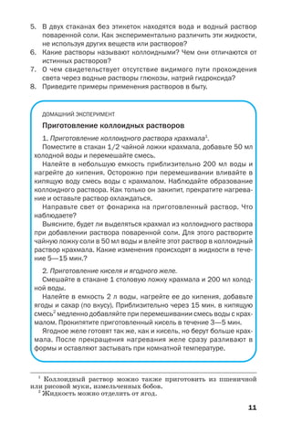 11
5. В двух стаканах без этикеток находятся вода и водный раствор
поваренной соли. Как экспериментально различить эти жидкости,
не используя других веществ или растворов?
6. Какие растворы называют коллоидными? Чем они отличаются от
истинных растворов?
7. О чем свидетельствует отсутствие видимого пути прохождения
света через водные растворы глюкозы, натрий гидроксида?
8. Приведите примеры применения растворов в быту.
ДОМАШНИЙ ЭКСПЕРИМЕНТ
Приготовление коллоидных растворов
1. Приготовление коллоидного раствора крахмала1
.
Поместите в стакан 1/2 чайной ложки крахмала, добавьте 50 мл
холодной воды и перемешайте смесь.
Налейте в небольшую емкость приблизительно 200 мл воды и
нагрейте до кипения. Осторожно при перемешивании вливайте в
кипящую воду смесь воды с крахмалом. Наблюдайте образование
коллоидного раствора. Как только он закипит, прекратите нагрева
ние и оставьте раствор охлаждаться.
Направьте свет от фонарика на приготовленный раствор. Что
наблюдаете?
Выясните, будет ли выделяться крахмал из коллоидного раствора
при добавлении раствора поваренной соли. Для этого растворите
чайную ложку соли в 50 мл воды и влейте этот раствор в коллоидный
раствор крахмала. Какие изменения происходят в жидкости в тече
ние 5—15 мин.?
2. Приготовление киселя и ягодного желе.
Смешайте в стакане 1 столовую ложку крахмала и 200 мл холод
ной воды.
Налейте в емкость 2 л воды, нагрейте ее до кипения, добавьте
ягоды и сахар (по вкусу). Приблизительно через 15 мин. в кипящую
смесь2
медленно добавляйте при перемешивании смесь воды с крах
малом. Прокипятите приготовленный кисель в течение 3—5 мин.
Ягодное желе готовят так же, как и кисель, но берут больше крах
мала. После прекращения нагревания желе сразу разливают в
формы и оставляют застывать при комнатной температуре.
1
Коллоидный раствор можно также приготовить из пшеничной
или рисовой муки, измельченных бобов.
2
Жидкость можно отделить от ягод.
 
