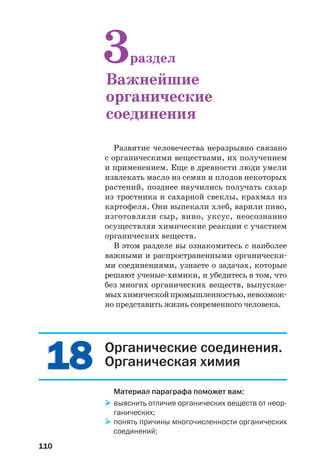 110
Развитие человечества неразрывно связано
с органическими веществами, их получением
и применением. Еще в древности люди умели
извлекать масло из семян и плодов некоторых
растений, позднее научились получать сахар
из тростника и сахарной свеклы, крахмал из
картофеля. Они выпекали хлеб, варили пиво,
изготовляли сыр, вино, уксус, неосознанно
осуществляя химические реакции с участием
органических веществ.
В этом разделе вы ознакомитесь с наиболее
важными и распространенными органически
ми соединениями, узнаете о задачах, которые
решают ученые химики, и убедитесь в том, что
без многих органических веществ, выпускае
мыххимическойпромышленностью,невозмож
но представить жизнь современного человека.
3раздел
Важнейшие
органические
соединения
1818 Органические соединения.
Органическая химия
Материал параграфа поможет вам:
выяснить отличия органических веществ от неор
ганических;
понять причины многочисленности органических
соединений;
 