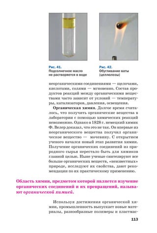 113
неорганическими соединениями — щелочами,
кислотами, солями — мгновенно. Состав про
дуктов реакций между органическими вещес
твами часто зависит от условий — температу
ры, катализаторов, давления, освещения.
Органическая химия. Долгое время счита
лось, что получить органические вещества в
лаборатории с помощью химических реакций
невозможно. Однако в 1828 г. немецкий химик
Ф. Велер доказал, что это не так. Он впервые из
неорганического вещества получил органи
ческое вещество — мочевину. С открытием
ученого начался новый этап развития химии.
Получение органических соединений из при
родного сырья перестало быть для химиков
главной целью. Ныне ученые синтезируют все
больше органических веществ, «неизвестных»
природе, исследуют их свойства, дают реко
мендации по их практическому применению.
Область химии, предметом которой является изучение
органических соединений и их превращений, называ
ют органической химией.
Используя достижения органической хи
мии, промышленность выпускает новые мате
риалы, разнообразные полимеры и пластмас
Рис. 41.
Подсолнечное масло
не растворяется в воде
Рис. 42.
Обугливание ваты
(целлюлозы)
 