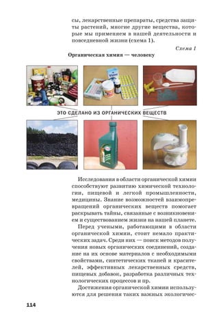 114
сы, лекарственные препараты, средства защи
ты растений, многие другие вещества, кото
рые мы применяем в нашей деятельности и
повседневной жизни (схема 1).
Схема 1
Органическая химия — человеку
ЭТО СДЕЛАНО ИЗ ОРГАНИЧЕСКИХ ВЕЩЕСТВ
Исследования в области органической химии
способствуют развитию химической техноло
гии, пищевой и легкой промышленности,
медицины. Знание возможностей взаимопре
вращений органических веществ помогает
раскрывать тайны, связанные с возникновени
ем и существованием жизни на нашей планете.
Перед учеными, работающими в области
органической химии, стоит немало практи
ческих задач. Среди них — поиск методов полу
чения новых органических соединений, созда
ние на их основе материалов с необходимыми
свойствами, синтетических тканей и красите
лей, эффективных лекарственных средств,
пищевых добавок, разработка различных тех
нологических процессов и пр.
Достижения органической химии использу
ются для решения таких важных экологичес
 