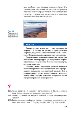 115
ких проблем, как очистка водоемов (рис. 43),
уменьшение загрязнения воздуха выбросами
промышленных предприятий и транспортных
средств, утилизация химического оружия,
переработка бытовых отходов.
Рис. 43.
Последствия
загрязнения
воды нефтью
ВЫВОДЫ
Органические вещества — это соединения
Карбона. В состав их молекул, кроме атомов
Карбона, Гидрогена, могут входить атомы Окси
гена, Нитрогена, некоторых других элементов.
Органические вещества плавятся и кипят при
невысоких температурах, растворяются в орга
нических растворителях. Многие из них летучи,
легко загораются.
Область химии, предметом которой является
изучение органических соединений и их превра
щений, называют органической химией. Она в
значительной мере обеспечивает прогресс
нашей цивилизации, помогает в осуществлении
природоохранных мероприятий.
?
138. Какие соединения называют органическими? Какие элементы
могут быть в составе органических соединений?
139. Почему органических веществ намного больше, чем неоргани
ческих?
140. Среди приведенных формул укажите те, которые относятся к орга
ническим веществам: С, CH3NH2, Na2СO3, НСl, CO2, C2H6, C3H7Cl.
 