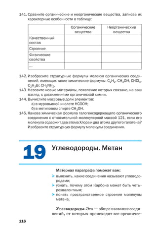 116
141. Сравните органические и неорганические вещества, записав их
характерные особенности в таблицу:
Качественный
состав
Строение
Физические
свойства
...
Органические
вещества
Неорганические
вещества
142. Изобразите структурные формулы молекул органических соеди
нений, имеющих такие химические формулы: C2H2, CH3OH, CHCl3,
С2Н3Br, CH3NH2.
143. Назовите новые материалы, появление которых связано, на ваш
взгляд, с достижениями органической химии.
144. Вычислите массовые доли элементов:
а) в муравьиной кислоте НСООН;
б) в метиловом спирте СН3ОН.
145. Какова химическая формула галогенсодержащего органического
соединения с относительной молекулярной массой 121, если его
молекула содержит два атома Хлора и два атома другого галогена?
Изобразите структурную формулу молекулы соединения.
1919 Углеводороды. Метан
Материал параграфа поможет вам:
выяснить, какие соединения называют углеводо
родами;
узнать, почему атом Карбона может быть четы
рехвалентным;
понять пространственное строение молекулы
метана.
Углеводороды. Это — общее название соеди
нений, от которых происходят все органичес
 