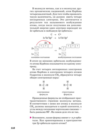 118
В молекуле метана, как и в молекулах дру
гих органических соединений, атом Карбона
четырехвалентный. Для того чтобы проявлять
такую валентность, он должен иметь четыре
неспаренных электрона. Это достигается в
результате так называемого возбуждения
атома, когда после получения им дополни
тельной энергии один электрон переходит из
2s орбитали в свободную 2p орбиталь:
С → С*
1s2
2s2
2p2
→ 1s2
2s1
2p3
2p 2p
2s
→
2s
1s 1s
основное состояние возбужденное состояние
В итоге во внешних орбиталях возбужденно
го атома Карбона оказывается по одному элек
трону.
За счет четырех неспаренных электронов
атома Карбона и электронов четырех атомов
Гидрогена в молекуле СН4 образуются четыре
общие электронные пары:
Н–C–Н
––
Н
Н
Н : C : Н
::
Н
Н
электронная структурная
формула формула
Приведенные формулы не отображают прос
транственного строения молекулы метана.
В соответствии с ними все атомы в молекуле
СН4 должны находиться в одной плоскости, а
углы между соседними черточками связями —
быть равными 90°. На самом деле это не так.
Вспомните, какие формы имеют s и р орби
тали. Как ориентированы в пространстве
три 2р орбитали одного атома?
 