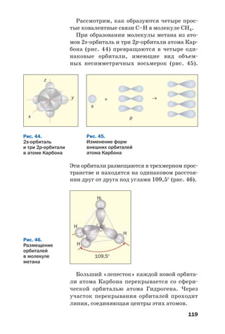 119
Рассмотрим, как образуются четыре прос
тые ковалентные связи С–Н в молекуле СН4.
При образовании молекулы метана из ато
мов 2s орбиталь и три 2p орбитали атома Кар
бона (рис. 44) превращаются в четыре оди
наковые орбитали, имеющие вид объем
ных несимметричных восьмерок (рис. 45).
Рис. 44.
2s орбиталь
и три 2р орбитали
в атоме Карбона
Рис. 45.
Изменение форм
внешних орбиталей
атома Карбона
x
y
z
→+
s
p
Эти орбитали размещаются в трехмерном прос
транстве и находятся на одинаковом расстоя
нии друг от друга под углами 109,5° (рис. 46).
H
H
H
H
C
109,5°
Рис. 46.
Размещение
орбиталей
в молекуле
метана
Больший «лепесток» каждой новой орбита
ли атома Карбона перекрывается со сфери
ческой орбиталью атома Гидрогена. Через
участок перекрывания орбиталей проходит
линия, соединяющая центры этих атомов.
 