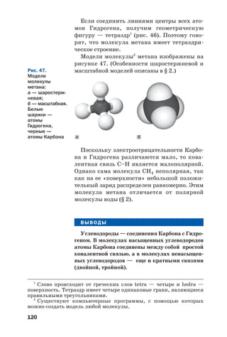 120
Если соединить линиями центры всех ато
мов Гидрогена, получим геометрическую
фигуру — тетраэдр1
(рис. 46). Поэтому гово
рят, что молекула метана имеет тетраэдри
ческое строение.
Модели молекулы2
метана изображены на
рисунке 47. (Особенности шаростержневой и
масштабной моделей описаны в § 2.)
1
Слово происходит от греческих слов tetra — четыре и hedra —
поверхность. Тетраэдр имеет четыре одинаковые грани, являющиеся
правильными треугольниками.
2
Существуют компьютерные программы, с помощью которых
можно создать модель любой молекулы.
Рис. 47.
Модели
молекулы
метана:
а — шаростерж
невая;
б — масштабная.
Белые
шарики —
атомы
Гидрогена,
черные —
атомы Карбона ба
Поскольку электроотрицательности Карбо
на и Гидрогена различаются мало, то кова
лентная связь С–Н является малополярной.
Однако сама молекула СН4 неполярная, так
как на ее «поверхности» небольшой положи
тельный заряд распределен равномерно. Этим
молекула метана отличается от полярной
молекулы воды (§ 2).
ВЫВОДЫ
Углеводороды — соединения Карбона с Гидро
геном. В молекулах насыщенных углеводородов
атомы Карбона соединены между собой простой
ковалентной связью, а в молекулах ненасыщен
ных углеводородов — еще и кратными связями
(двойной, тройной).
 
