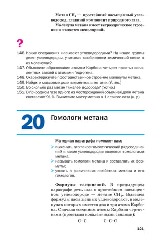 121
Метан СН4 — простейший насыщенный угле
водород, главный компонент природного газа.
Молекула метана имеет тетраэдрическое строе
ние и является неполярной.
?
146. Какие соединения называют углеводородами? На какие группы
делят углеводороды, учитывая особенности химической связи в
их молекулах?
147. Объясните образование атомом Карбона четырех простых кова
лентных связей с атомами Гидрогена.
148. Охарактеризуйте пространственное строение молекулы метана.
149. Найдите массовые доли элементов в метане. (Устно.)
150. Во сколько раз метан тяжелее водорода? (Устно.)
151. В природном газе одного из месторождений объемная доля метана
составляет 91 %. Вычислите массу метана в 1 л такого газа (н. у.).
2020 Гомологи метана
Материал параграфа поможет вам:
выяснить, что такое гомологический ряд соедине
ний и какие углеводороды являются гомологами
метана;
называть гомологи метана и составлять их фор
мулы;
узнать о физических свойствах метана и его
гомологов.
Формулы соединений. В предыдущем
параграфе речь шла о простейшем насыщен
ном углеводороде — метане СН4. Выведем
формулы насыщенных углеводородов, в моле
кулах которых имеется два и три атома Карбо
на. Сначала соединим атомы Карбона черточ
ками (простыми ковалентными связями):
С–С С–С–С
 