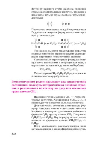 122
Затем от каждого атома Карбона проведем
столько дополнительных черточек, чтобы их у
него было четыре (атом Карбона четырехва
лентный):
–C–С–
––
––
–C–С–С–
––
––
––
После этого допишем к каждой черточке атом
Гидрогена и получим формулы соответствую
щих углеводородов:
Н–C–С–Н
––
––Н Н
Н Н
Н–C–С–С–Н
––
––
Н Н
Н Н
––
Н
Н
(или С2Н6) (или С3Н8)
Так можно вывести структурные формулы
молекул линейного строения других углеводо
родов с простыми ковалентными связями.
Составленные структурные формулы моле
кул часто записывают в сокращенном виде, с
черточками только между атомами Карбона:
СН3–СН3 СН3–СН2–СН3
Углеводороды СН4, С2Н6, С3Н8 принадлежат
к гомологическому ряду метана.
Гомологическим рядом называют ряд органических
соединений, молекулы которых имеют подобное строе
ние и различаются по составу на одну или несколько
групп атомов СН2.
Название группы атомов СН2 — гомологи
ческая разность. Соединения С2Н6, С3Н8 и
многие другие являются гомологами метана.
Для того чтобы составить химическую фор
мулу гомолога метана с четырьмя атомами
Карбона в молекуле, достаточно добавить к
формуле С3Н8 группу атомов СН2. Получаем:
С3Н8СН2 => С4Н10. Эту формулу можно также
вывести из формулы метана: СН4(СН2)3 =>
С4Н10.
Если углеводород гомологического ряда
метана содержит n атомов Карбона в молекуле,
 