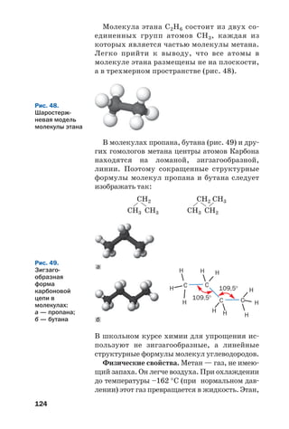 124
Молекула этана С2Н6 состоит из двух со
единенных групп атомов СН3, каждая из
которых является частью молекулы метана.
Легко прийти к выводу, что все атомы в
молекуле этана размещены не на плоскости,
а в трехмерном пространстве (рис. 48).
CН2
CН3 CН3
CН2
CН3 CН2
CН3
Рис. 48.
Шаростерж
невая модель
молекулы этана
В молекулах пропана, бутана (рис. 49) и дру
гих гомологов метана центры атомов Карбона
находятся на ломаной, зигзагообразной,
линии. Поэтому сокращенные структурные
формулы молекул пропана и бутана следует
изображать так:
В школьном курсе химии для упрощения ис
пользуют не зигзагообразные, а линейные
структурные формулы молекул углеводородов.
Физические свойства. Метан — газ, не имею
щий запаха. Он легче воздуха. При охлаждении
до температуры –162 °С (при нормальном дав
лении) этот газ превращается в жидкость. Этан,
H
H
H
H
H
H
H H
H H
C C
109,5°
109,5°
C C
б
а
Рис. 49.
Зигзаго
образная
форма
карбоновой
цепи в
молекулах:
а — пропана;
б — бутана
 