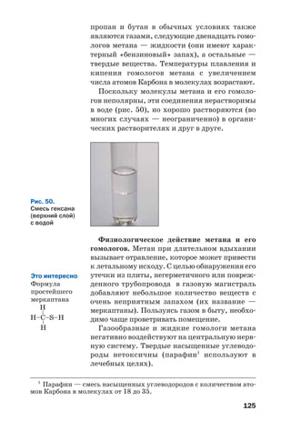 125
пропан и бутан в обычных условиях также
являются газами, следующие двенадцать гомо
логов метана — жидкости (они имеют харак
терный «бензиновый» запах), а остальные —
твердые вещества. Температуры плавления и
кипения гомологов метана с увеличением
числа атомов Карбона в молекулах возрастают.
Поскольку молекулы метана и его гомоло
гов неполярны, эти соединения нерастворимы
в воде (рис. 50), но хорошо растворяются (во
многих случаях — неограниченно) в органи
ческих растворителях и друг в друге.
Рис. 50.
Смесь гексана
(верхний слой)
с водой
Физиологическое действие метана и его
гомологов. Метан при длительном вдыхании
вызывает отравление, которое может привести
к летальному исходу. С целью обнаружения его
утечки из плиты, негерметичного или повреж
денного трубопровода в газовую магистраль
добавляют небольшое количество веществ с
очень неприятным запахом (их название —
меркаптаны). Пользуясь газом в быту, необхо
димо чаще проветривать помещение.
Газообразные и жидкие гомологи метана
негативно воздействуют на центральную нерв
ную систему. Твердые насыщенные углеводо
роды нетоксичны (парафин1
используют в
лечебных целях).
Это интересно
Формула
простейшего
меркаптана
1
Парафин — смесь насыщенных углеводородов с количеством ато
мов Карбона в молекулах от 18 до 35.
 