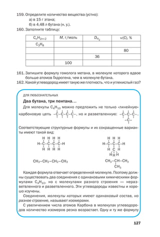 127
159. Определите количество вещества (устно):
а) в 15 г этана;
б) в 4,48 л бутана (н. у.).
160. Заполните таблицу:
С3Н8
СnH2n+2
100
36
80
М, г/моль DH2
Z(C), %
161. Запишите формулу гомолога метана, в молекуле которого вдвое
больше атомов Гидрогена, чем в молекуле бутана.
162. Какой углеводород имеет такую же плотность, что и углекислый газ?
ДЛЯ ЛЮБОЗНАТЕЛЬНЫХ
Два бутана, три пентана...
Для молекулы С4Н10 можно предложить не только «линейную»
карбоновую цепь , но и разветвленную: .
Соответствующие структурные формулы и их сокращенные вариан
ты имеют такой вид:
СН3–СН2–СН2–СН3
Каждая формула отвечает определенной молекуле. Поэтому долж
ны существовать два соединения с одинаковыми химическими фор
мулами С4Н10, но с молекулами разного строения — нераз
ветвленного и разветвленного. Эти углеводороды известны и хоро
шо изучены.
Соединения, молекулы которых имеют одинаковый состав, но
разное строение, называют изомерами.
С увеличением числа атомов Карбона в молекулах углеводоро
дов количество изомеров резко возрастает. Одну и ту же формулу
 
