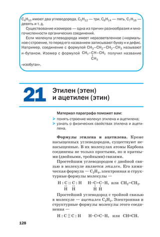 128
С4Н10 имеют два углеводорода, С5Н12 — три, С6Н14 — пять, С7Н16 —
девять и т. д.
Существование изомеров — одна из причин разнообразия и мно
гочисленности органических соединений.
Если молекула углеводорода имеет неразветвленное («нормаль
ное») строение, то перед его названием записывают букву н и дефис.
Например, соединение с формулой СН3–СН2–СН2–СН3 называют
н бутаном. Изомер с формулой получил название
«изобутан».
2121 Этилен (этен)
и ацетилен (этин)
Материал параграфа поможет вам:
понять строение молекул этилена и ацетилена;
узнать о физических свойствах этилена и ацети
лена.
Формулы этилена и ацетилена. Кроме
насыщенных углеводородов, существуют не
насыщенные. В их молекулах атомы Карбона
соединены не только простыми, но и кратны
ми (двойными, тройными) связями.
Простейшим углеводородом с двойной свя
зью в молекуле является этилен. Его хими
ческая формула — С2Н4, электронная и струк
турные формулы молекулы —
Н–C=С–Н
–
–
Н Н
Н : C :: C : Н
:
Н
:
Н
, или CH2=CH2.
Простейший углеводород с тройной связью
в молекуле — ацетилен С2Н2. Электронная и
структурные формулы молекулы этого соеди
нения —
Н : С
.
:
.
: С : Н Н–С≡С–Н, или СН≡СН.
 