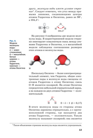 13
другу, молекула воды имеет угловое строе
ние1
. Следует отметить, что угол между пря
мыми линиями, соединяющими центры
атомов Гидрогена и Оксигена, равен не 90°,
а 104,5°:
На рисунке 4 изображены две модели моле
кулы воды. В шаростержневой модели стерж
ни имитируют ковалентную связь между ато
мами Гидрогена и Оксигена, а в масштабной
модели соблюдены соотношения размеров
этих атомов и молекулы воды.
1
Такое объяснение строения молекулы воды является упрощенным.
O
H
H
ба
Рис. 4.
Модели
молекулы
воды:
а — шаро
стержневая;
б — масштабная.
Белые
шарики —
атомы
Гидрогена,
красные —
атомы Оксигена
Поскольку Оксиген — более электроотрица
тельный элемент, чем Гидроген, общие элек
тронные пары в молекуле воды смещены от
атомов Гидрогена к атому Оксигена; связь
О–Н является полярной. На атоме Оксигена
сосредоточен небольшой отрицательный заряд,
а на каждом из двух атомов Гидрогена — поло
жительный:
0 < δ < 1 (δ = 0,17)
В итоге молекула воды со стороны атома
Оксигена заряжена отрицательно, а с проти
воположной стороны, где находятся два
атома Гидрогена, — положительно. Такую
молекулу называют полярной; она является
 