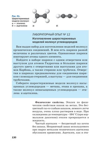 130
ЛАБОРАТОРНЫЙ ОПЫТ № 12
Изготовление шаростержневых
моделей молекул углеводородов
Вам выдан набор для изготовления моделей молекул
органических соединений. В нем есть шарики разной
величины и различных цветов. Одинаковые шарики
имитируют атомы одного элемента.
Найдите в наборе шарики с одним отверстием или
выступом для атомов Гидрогена и б¼льшие шарики
другого цвета с отверстиями или выступами для ато
мов Карбона, а также стержни или трубочки. Отверс
тия в шариках предназначены для соединения шари
ков с помощью стержней, а выступы — для соединения
трубочками.
Соберите шаростержневые модели молекул насы
щенных углеводородов — метана, этана и пропана, а
также молекул ненасыщенных углеводородов — эти
лена и ацетилена.
Физические свойства. Этилен по физи
ческим свойствам похож на метан. Это бес
цветный газ со слабым запахом, немного легче
воздуха, очень плохо растворим в воде. При
охлаждении до температуры –104 °С (при нор
мальном давлении) этилен превращается в
жидкость.
Чистый ацетилен — бесцветный газ почти
без запаха. Неприятный запах используемого
при сварке металлов технического ацетилена
обусловлен примесями. Ацетилен, как и эти
Рис. 51.
Шаростержневые
модели молекул:
а — этилена;
б — ацетилена а б
 