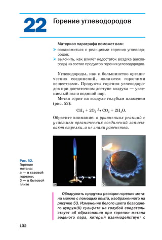 132
Горение углеводородов
Материал параграфа поможет вам:
ознакомиться с реакциями горения углеводо
родов;
выяснить, как влияет недостаток воздуха (кисло
рода) на состав продуктов горения углеводородов.
Углеводороды, как и большинство органи
ческих соединений, являются горючими
веществами. Продукты горения углеводоро
дов при достаточном доступе воздуха — угле
кислый газ и водяной пар.
Метан горит на воздухе голубым пламенем
(рис. 52):
t
СН4 + 2О2 → СО2 + 2Н2О.
Обратите внимание: в уравнениях реакций с
участием органических соединений записы
вают стрелки, а не знаки равенства.
2222
Рис. 52.
Горение
метана:
а — в газовой
горелке;
б — в бытовой
плите
Обнаружить продукты реакции горения мета
на можно с помощью опыта, изображенного на
рисунке 53. Изменение белого цвета безводно
го купрум(ІІ) сульфата на голубой свидетель
ствует об образовании при горении метана
водяного пара, который взаимодействует с
ба
 