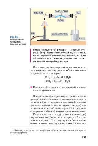 133
солью (продукт этой реакции — медный купо
рос). Помутнение известковой воды вызвано
нерастворимым кальций карбонатом, который
образуется при реакции углекислого газа с
раствором кальций гидроксида.
Если воздуха (кислорода) недостаточно, то
при горении метана может образовываться
угарный газ или углерод:
t
СН4 + О2 → СО + Н2О;
t
СН4 + О2 → С + Н2О.
Преобразуйте схемы этих реакций в хими
ческие уравнения.
О недостатке кислорода при горении метана
может свидетельствовать увеличение яркости
пламени (оно становится желтым благодаря
раскаленным мелким частицам углерода) или
появление копоти1
на поверхности предмета
(кастрюли, чайника), находящегося в пламени.
Смеси метана и воздуха (или кислорода)
взрывоопасны. Достаточно искры, чтобы про
изошел взрыв. Поэтому нужно быть очень
осторожными, пользуясь природным газом в
Рис. 53.
Обнаружение
продуктов
горения метана
1
Копоть, или сажа, — вещество, почти полностью состоящее из
атомов Карбона.
CO2, H2O CO2
CuSO4
CH4
CaCO3
раствор Ca(OH)2
CuSO4 ⋅ 5H2O
 