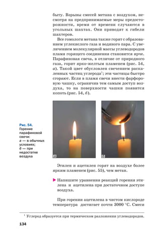 134
быту. Взрывы смесей метана с воздухом, не
смотря на предпринимаемые меры предосто
рожности, время от времени случаются в
угольных шахтах. Они приводят к гибели
шахтеров.
Все гомологи метана также горят с образова
нием углекислого газа и водяного пара. С уве
личением молекулярной массы углеводородов
пламя горящего соединения становится ярче.
Парафиновая свеча, в отличие от природного
газа, горит ярко желтым пламенем (рис. 54,
а). Такой цвет обусловлен свечением раска
ленных частиц углерода1
; эти частицы быстро
сгорают. Если в пламя свечи внести фарфоро
вую чашку, ограничив тем самым доступ воз
духа, то на поверхности чашки появится
копоть (рис. 54, б).
1
Углерод образуется при термическом разложении углеводородов.
ба
Рис. 54.
Горение
парафиновой
свечи:
а — в обычных
условиях;
б — при
недостатке
воздуха
Этилен и ацетилен горят на воздухе более
ярким пламенем (рис. 55), чем метан.
Напишите уравнения реакций горения эти
лена и ацетилена при достаточном доступе
воздуха.
При горении ацетилена в чистом кислороде
температура достигает почти 3000 °С. Смеси
 