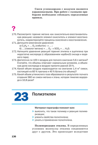 136
Смеси углеводородов с воздухом являются
взрывоопасными. При работе с газовыми при
борами необходимо соблюдать определенные
правила.
?
170. Рассмотрите горение метана как окислительно восстановитель
ную реакцию: назовите элемент окислитель и элемент восстано
витель, охарактеризуйте процессы окисления и восстановления.
171. Допишите химические уравнения:
а) С3Н8 + … О2 (избыток) → … ;
б) … (гомолог метана) + … О2 → 5СО2 + … H2O.
172. Напишите уравнения реакций горения этилена и ацетилена при
недостатке кислорода (с образованием карбон(ІІ) оксида и водя
ного пара).
173. Достаточно ли 100 л воздуха для полного сжигания 5,6 л метана?
Считайте, что объемы отвечают нормальным условиям, а объем
ную долю кислорода в воздухе примите равной 20 %.
174. Какой объем воздуха израсходуется на сжигание 1,4 м3
смеси,
состоящей из 60 % пропана и 40 % бутана (по объему)?
175. Какой объем углекислого газа образовался в результате полного
сгорания 560 мл смеси метана и этана, которая тяжелее водоро
да в 10,8 раза?
2323 Полиэтилен
Материал параграфа поможет вам:
выяснить, что такое полимер и реакция полиме
ризации;
усвоить свойства полиэтилена;
узнать о применении полиэтилена.
Полимеризация этилена. В определенных
условиях молекулы этилена соединяются
друг с другом. Это происходит вследствие
 