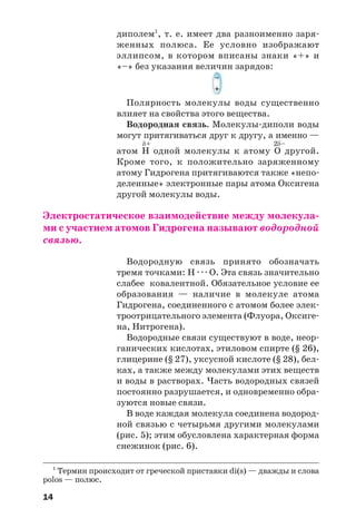 14
диполем1
, т. е. имеет два разноименно заря
женных полюса. Ее условно изображают
эллипсом, в котором вписаны знаки «+» и
«–» без указания величин зарядов:
Полярность молекулы воды существенно
влияет на свойства этого вещества.
Водородная связь. Молекулы диполи воды
могут притягиваться друг к другу, а именно —
δ+ 2δ–
атом H одной молекулы к атому O другой.
Кроме того, к положительно заряженному
атому Гидрогена притягиваются также «непо
деленные» электронные пары атома Оксигена
другой молекулы воды.
Электростатическое взаимодействие между молекула
ми с участием атомов Гидрогена называют водородной
связью.
Водородную связь принято обозначать
тремя точками: Н · · · О. Эта связь значительно
слабее ковалентной. Обязательное условие ее
образования — наличие в молекуле атома
Гидрогена, соединенного с атомом более элек
троотрицательного элемента (Флуора, Оксиге
на, Нитрогена).
Водородные связи существуют в воде, неор
ганических кислотах, этиловом спирте (§ 26),
глицерине (§ 27), уксусной кислоте (§ 28), бел
ках, а также между молекулами этих веществ
и воды в растворах. Часть водородных связей
постоянно разрушается, и одновременно обра
зуются новые связи.
В воде каждая молекула соединена водород
ной связью с четырьмя другими молекулами
(рис. 5); этим обусловлена характерная форма
снежинок (рис. 6).
1
Термин происходит от греческой приставки di(s) — дважды и слова
polos — полюс.
 