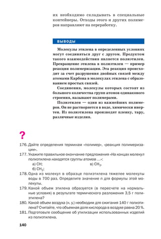 140
их необходимо складывать в специальные
контейнеры. Отходы этого и других полиме
ров направляют на переработку.
ВЫВОДЫ
Молекулы этилена в определенных условиях
могут соединяться друг с другом. Продуктом
такого взаимодействия является полиэтилен.
Превращение этилена в полиэтилен — пример
реакции полимеризации. Эта реакция происхо
дит за счет разрушения двойных связей между
атомами Карбона в молекулах этилена с образо
ванием простых связей.
Соединения, молекулы которых состоят из
большого количества групп атомов одинакового
строения, называют полимерами.
Полиэтилен — один из важнейших полиме
ров. Он не растворяется в воде, химически инер
тен. Из полиэтилена производят пленку, тару,
различные изделия.
?
176. Дайте определения терминам «полимер», «реакция полимериза
ции».
177. Укажите правильное окончание предложения «На концах молекул
полиэтилена находятся группы атомов …»:
а) СН; в) СН3.
б) СН2;
178. Одна из молекул в образце полиэтилена тяжелее молекулы
воды в 700 раз. Определите значение n для формулы этой мо
лекулы.
179. Какой объем этилена образуется (в пересчете на нормаль
ные условия) в результате термического разложения 3,5 г поли
этилена?
180. Какой объем воздуха (н. у.) необходим для сжигания 140 г полиэти
лена? Считайте, что объемная доля кислорода в воздухе равна 20 %.
181. Подготовьте сообщение об утилизации использованных изделий
из полиэтилена.
 
