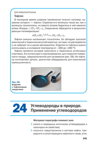 141
ДЛЯ ЛЮБОЗНАТЕЛЬНЫХ
Тефлон
В последнее время широкое применение получил полимер, на
звание которого — тефлон. Строение его молекулы такое же, как и
молекулы полиэтилена, но вместо атомов Гидрогена в ней имеются
атомы Флуора: (–CF2–СF2–)n. Соединение образуется в результате
реакции полимеризации:
t, p, k
nCF2=CF2 ⎯⎯→ (–CF2–CF2–)n.
Тефлон внешне напоминает полиэтилен. Он обладает высокой
химической и термической устойчивостью, не горит, не растворяется
и не набухает ни в одном растворителе. Изделия из тефлона можно
использовать в интервале температур от –260 до +260 °С.
Тефлон является основой химически и термически устойчивых
пластмасс. Его используют в протезировании, для покрытия поверх
ности посуды, предназначенной для нагревания (рис. 59). Из тефло
на изготовляют детали, различное оборудование для химической
промышленности.
Рис. 59.
Изделия
с тефлоновым
покрытием
2424 Углеводороды в природе.
Применение углеводородов
Материал параграфа поможет вам:
узнать о природных источниках углеводородов и
некоторых их свойствах;
получить представление о составе нефти, при
родного и сопутствующего нефтяного газов, угля;
 