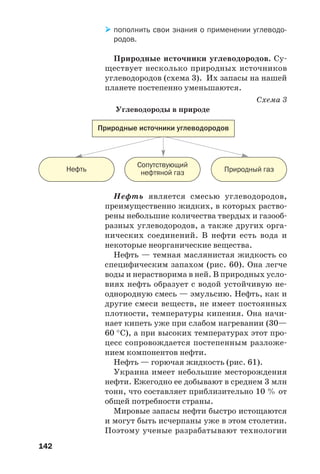 142
Нефть является смесью углеводородов,
преимущественно жидких, в которых раство
рены небольшие количества твердых и газооб
разных углеводородов, а также других орга
нических соединений. В нефти есть вода и
некоторые неорганические вещества.
Нефть — темная маслянистая жидкость со
специфическим запахом (рис. 60). Она легче
воды и нерастворима в ней. В природных усло
виях нефть образует с водой устойчивую не
однородную смесь — эмульсию. Нефть, как и
другие смеси веществ, не имеет постоянных
плотности, температуры кипения. Она начи
нает кипеть уже при слабом нагревании (30—
60 °С), а при высоких температурах этот про
цесс сопровождается постепенным разложе
нием компонентов нефти.
Нефть — горючая жидкость (рис. 61).
Украина имеет небольшие месторождения
нефти. Ежегодно ее добывают в среднем 3 млн
тонн, что составляет приблизительно 10 % от
общей потребности страны.
Мировые запасы нефти быстро истощаются
и могут быть исчерпаны уже в этом столетии.
Поэтому ученые разрабатывают технологии
Природные источники углеводородов
Нефть Природный газ
Сопутствующий
нефтяной газ
пополнить свои знания о применении углеводо
родов.
Природные источники углеводородов. Су
ществует несколько природных источников
углеводородов (схема 3). Их запасы на нашей
планете постепенно уменьшаются.
Схема 3
Углеводороды в природе
 