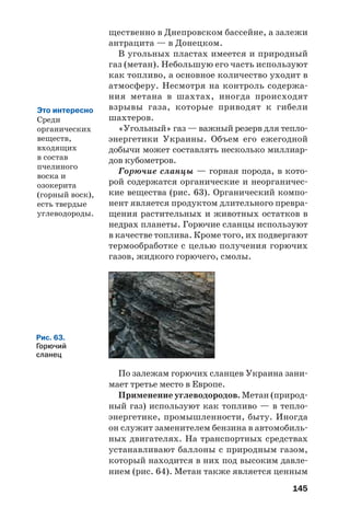 145
щественно в Днепровском бассейне, а залежи
антрацита — в Донецком.
В угольных пластах имеется и природный
газ (метан). Небольшую его часть используют
как топливо, а основное количество уходит в
атмосферу. Несмотря на контроль содержа
ния метана в шахтах, иногда происходят
взрывы газа, которые приводят к гибели
шахтеров.
«Угольный» газ — важный резерв для тепло
энергетики Украины. Объем его ежегодной
добычи может составлять несколько миллиар
дов кубометров.
Горючие сланцы — горная порода, в кото
рой содержатся органические и неорганичес
кие вещества (рис. 63). Органический компо
нент является продуктом длительного превра
щения растительных и животных остатков в
недрах планеты. Горючие сланцы используют
в качестве топлива. Кроме того, их подвергают
термообработке с целью получения горючих
газов, жидкого горючего, смолы.
Это интересно
Среди
органических
веществ,
входящих
в состав
пчелиного
воска и
озокерита
(горный воск),
есть твердые
углеводороды.
Рис. 63.
Горючий
сланец
По залежам горючих сланцев Украина зани
мает третье место в Европе.
Применение углеводородов. Метан (природ
ный газ) используют как топливо — в тепло
энергетике, промышленности, быту. Иногда
он служит заменителем бензина в автомобиль
ных двигателях. На транспортных средствах
устанавливают баллоны с природным газом,
который находится в них под высоким давле
нием (рис. 64). Метан также является ценным
 