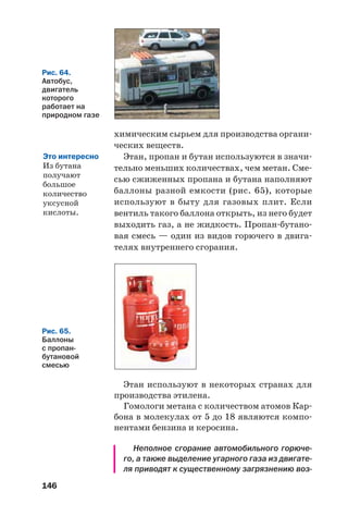 146
химическим сырьем для производства органи
ческих веществ.
Этан, пропан и бутан используются в значи
тельно меньших количествах, чем метан. Сме
сью сжиженных пропана и бутана наполняют
баллоны разной емкости (рис. 65), которые
используют в быту для газовых плит. Если
вентиль такого баллона открыть, из него будет
выходить газ, а не жидкость. Пропан бутано
вая смесь — один из видов горючего в двига
телях внутреннего сгорания.
Рис. 65.
Баллоны
с пропан
бутановой
смесью
Этан используют в некоторых странах для
производства этилена.
Гомологи метана с количеством атомов Кар
бона в молекулах от 5 до 18 являются компо
нентами бензина и керосина.
Неполное сгорание автомобильного горюче
го, а также выделение угарного газа из двигате
ля приводят к существенному загрязнению воз
Рис. 64.
Автобус,
двигатель
которого
работает на
природном газе
Это интересно
Из бутана
получают
большое
количество
уксусной
кислоты.
 