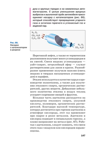 147
Перегонкой нефти, а также ее термическим
разложением получают много углеводородов и
их смесей. Смеси жидких углеводородов —
уайт спирит, петролейный эфир — служат
растворителями для лаков и красок. Разнооб
разное применение получили вазелин (смесь
жидких и твердых насыщенных углеводоро
дов) и парафин.
Этилен используется в качестве сырья в про
изводстве полиэтилена, а также для получе
ния этилового спирта, органических раство
рителей, других веществ. Добавление неболь
шого количества этилена в воздух теплиц
ускоряет созревание овощей и фруктов.
Б¼льшая часть ацетилена расходуется на
производство этилового спирта, уксусной
кислоты, полимеров, органических раство
рителей. Благодаря высокой температуре,
которая достигается при горении ацетилена в
атмосфере кислорода, этот газ применяют
при сварке и резке металлов. Ацетилен и
кислород подводят в специальную горелку, а
пламя направляют на металл (рис. 67). Рабо
тая с ацетиленом, следует помнить, что смеси
этого газа с воздухом или кислородом взрыво
опасны.
Рис. 66.
Насадка
с катализатором
в разрезе
N2, O2
CO2, H2O
CnHm, CO
N2, O2
CO2, H2O
духа в крупных городах и на оживленных авто
магистралях. С целью уменьшения вредных
выбросов к выхлопной трубе автомобиля присо
единяют насадку с катализатором (рис. 66),
который способствует превращению угарного
газа и остатков горючего в углекислый газ и
водяной пар.
 