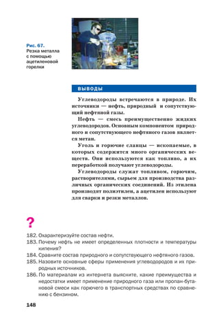 148
ВЫВОДЫ
Углеводороды встречаются в природе. Их
источники — нефть, природный и сопутствую
щий нефтяной газы.
Нефть — смесь преимущественно жидких
углеводородов. Основным компонентом природ
ного и сопутствующего нефтяного газов являет
ся метан.
Уголь и горючие сланцы — ископаемые, в
которых содержится много органических ве
ществ. Они используются как топливо, а их
переработкой получают углеводороды.
Углеводороды служат топливом, горючим,
растворителями, сырьем для производства раз
личных органических соединений. Из этилена
производят полиэтилен, а ацетилен используют
для сварки и резки металлов.
?
182. Охарактеризуйте состав нефти.
183. Почему нефть не имеет определенных плотности и температуры
кипения?
184. Сравните состав природного и сопутствующего нефтяного газов.
185. Назовите основные сферы применения углеводородов и их при
родных источников.
186. По материалам из интернета выясните, какие преимущества и
недостатки имеет применение природного газа или пропан бута
новой смеси как горючего в транспортных средствах по сравне
нию с бензином.
Рис. 67.
Резка металла
с помощью
ацетиленовой
горелки
 