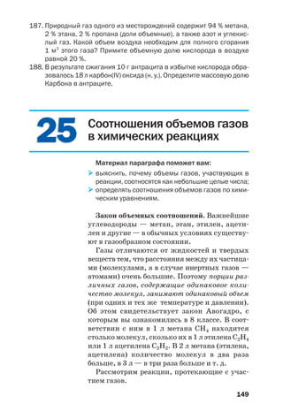 149
Соотношения объемов газов
в химических реакциях
Материал параграфа поможет вам:
выяснить, почему объемы газов, участвующих в
реакции, соотносятся как небольшие целые числа;
определять соотношения объемов газов по хими
ческим уравнениям.
Закон объемных соотношений. Важнейшие
углеводороды — метан, этан, этилен, ацети
лен и другие — в обычных условиях существу
ют в газообразном состоянии.
Газы отличаются от жидкостей и твердых
веществ тем, что расстояния между их частица
ми (молекулами, а в случае инертных газов —
атомами) очень большие. Поэтому порции раз
личных газов, содержащие одинаковое коли
чество молекул, занимают одинаковый объем
(при одних и тех же температуре и давлении).
Об этом свидетельствует закон Авогадро, с
которым вы ознакомились в 8 классе. В соот
ветствии с ним в 1 л метана СН4 находится
столько молекул, сколько их в 1 л этилена С2Н4
или 1 л ацетилена С2Н2. В 2 л метана (этилена,
ацетилена) количество молекул в два раза
больше, в 3 л — в три раза больше и т. д.
Рассмотрим реакции, протекающие с учас
тием газов.
2525
187. Природный газ одного из месторождений содержит 94 % метана,
2 % этана, 2 % пропана (доли объемные), а также азот и углекис
лый газ. Какой объем воздуха необходим для полного сгорания
1 м3
этого газа? Примите объемную долю кислорода в воздухе
равной 20 %.
188. В результате сжигания 10 г антрацита в избытке кислорода обра
зовалось 18 л карбон(IV) оксида (н. у.). Определите массовую долю
Карбона в антраците.
 