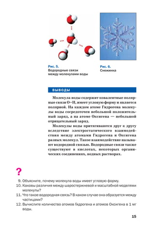 15
ВЫВОДЫ
Молекула воды содержит ковалентные поляр
ные связи О–Н, имеет угловую форму и является
полярной. На каждом атоме Гидрогена молеку
лы воды сосредоточен небольшой положитель
ный заряд, а на атоме Оксигена — небольшой
отрицательный заряд.
Молекулы воды притягиваются друг к другу
вследствие электростатического взаимодей
ствия между атомами Гидрогена и Оксигена
разных молекул. Такое взаимодействие называ
ют водородной связью. Водородные связи также
существуют в кислотах, некоторых органи
ческих соединениях, водных растворах.
?
9. Объясните, почему молекула воды имеет угловую форму.
10. Каковы различия между шаростержневой и масштабной моделями
молекулы?
11. Что такое водородная связь? В каком случае она образуется между
частицами?
12. Вычислите количество атомов Гидрогена и атомов Оксигена в 1 мг
воды.
Рис. 5.
Водородные связи
между молекулами воды
Рис. 6.
Снежинка
 