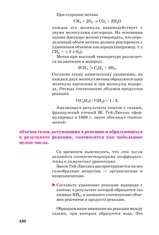 150
При сгорании метана
СH4 + 2O2 → СО2 + 2H2O
каждая его молекула взаимодействует с
двумя молекулами кислорода. На основании
закона Авогадро можно утверждать, что опре
деленный объем метана должен реагировать с
удвоенным объемом кислорода (например, 1 л
СН4 — с 2 л О2).
Метан при высокой температуре разлагает
ся на ацетилен и водород:
t
2СН4 → С2Н2 + 3Н2.
Согласно этому химическому уравнению, из
каждых двух молекул метана образуются одна
молекула ацетилена и три молекулы водоро
да. Отсюда соотношение объемов продуктов
реакции
V(C2H2) : V(H2) = 1 : 3.
Анализируя результаты опытов с газами,
французский ученый Ж. Гей Люссак сфор
мулировал в 1808 г. закон объемных соотно
шений:
объемы газов, вступающих в реакцию и образующихся
в результате реакции, соотносятся как небольшие
целые числа.
Со временем выяснилось, что эти числа
являются соответствующими коэффициен
тами в химических уравнениях.
Закон Гей Люссака распространяется на все
газообразные вещества — органические и
неорганические.
Составьте уравнение реакции водорода с
азотом, в результате которой образуется газ
аммиак NH3, и запишите соотношение объе
мов реагентов и продукта реакции.
Обращаем ваше внимание на реакции между
газами, при которых образуется вода. Это
 