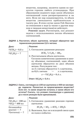 151
вещество, например, является одним из про
дуктов горения любого углеводорода. При
образовании водяного пара закон объемных
соотношений газов распространяется и на
него. Если же пар конденсируется, то объем
вещества уменьшается приблизительно в
тысячу раз. В этом случае закон Гей Люссака
по отношению к воде (а также к другим жид
ким и твердым веществам) не действует.
Решение задач. Рассмотрим, как решают
задачи с использованием закона объемных
соотношений.
ЗАДАЧА 1. Рассчитать объем ацетилена, который образуется при
термическом разложении 0,8 л метана.
Дано:
V(СH4) = 0,8 л
V(С2H2) — ?
Решение
1. Составляем уравнение реакции:
t
2СН4 → С2Н2 + 3Н2.
2. Рассчитываем объем ацетилена.
Согласно химическому уравнению и зако
ну объемных соотношений, один объем
ацетилена образуется из двух объемов
метана. Рассуждаем так:
из 2 л метана образуется 1 л ацетилена,
из 0,8 л метана — х л ацетилена;
х = V(С2H2) = 0,4 л.
Ответ: V(С2H2) = 0,4 л.
ЗАДАЧА 2. Смесь, состоящую из 100 мл ацетилена и 400 мл кислоро
да, подожгли. Полностью ли прореагировали вещества?
Если нет, то какое вещество осталось и каков объем его
остатка? Считать, что условия (температура и давление)
до и после реакции были одинаковыми.
Дано:
V(С2H2) = 100 мл
V(О2) = 400 мл
Оставшийся
реагент — ?
V(остатка) — ?
Решение
1. Составляем уравнение реакции горения
ацетилена:
2С2Н2 + 5О2 → 4СО2 + 2Н2О.
2. Выясняем, был ли в исходной смеси один
из газов в избытке.
 