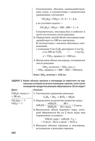 152
ЗАДАЧА 3. Какие объемы пропана и кислорода (в пересчете на нор
мальные условия) вступили в реакцию горения, если после
охлаждения продуктов реакции образовалось 36 мл воды?
Дано:
V(Н2О, жидк.) =
= 36 мл
V(С3Н8) — ?
V(O2) — ?
Соотношение объемов взаимодействую
щих газов, в соответствии с химическим
уравнением, составляет
V(C2H2) : V(О2) = 2 : 5 = 1 : 2,5,
а по условию задачи —
V(C2H2) : V(О2) = 100 : 400 = 1 : 4.
Следовательно, кислород был в избытке и
часть его осталась после реакции.
3. Определяем, какой объем кислорода взаи
модействует со 100 мл ацетилена.
В соответствии с законом объемных соот
ношений,
с каждыми 2 мл С2Н2 реагируют 5 мл О2,
а со 100 мл С2Н2 — х мл О2;
х = V(O2, прореаг.) = 250 мл.
4. Вычисляем объем кислорода, оставшегося
после реакции:
V(O2, остаток) = V(O2, исх.) –
– V(O2, прореаг.) = 400 – 250 = 150 (мл).
Ответ: V(О2, остаток) = 150 мл.
Решение
1. Составляем уравнение реакции:
С3Н8 + 5О2 → 3СО2 + 4Н2О.
2. Определяем количество вещества воды:
m(H2O) 36 г
n(Н2О) = ——————= ———————= 2 моль.
М(H2O) 18 г/моль
3. Вычисляем объем водяного пара, кото
рый образовался бы из 2 моль воды при
нормальных условиях:
V(H2O, пар) = n(H2O) · VM =
= 2 моль · 22,4 л/моль = 44,8 л.
4. Находим объемы пропана и кислорода,
вступившие в реакцию горения.
 