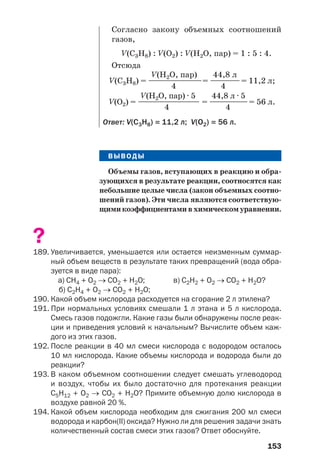 153
ВЫВОДЫ
Объемы газов, вступающих в реакцию и обра
зующихся в результате реакции, соотносятся как
небольшие целые числа (закон объемных соотно
шений газов). Эти числа являются соответствую
щимикоэффициентамивхимическомуравнении.
?
189. Увеличивается, уменьшается или остается неизменным суммар
ный объем веществ в результате таких превращений (вода обра
зуется в виде пара):
а) СН4 + О2 → СО2 + Н2О; в) С2Н2 + О2 → СО2 + Н2О?
б) С2Н4 + О2 → СО2 + Н2О;
190. Какой объем кислорода расходуется на сгорание 2 л этилена?
191. При нормальных условиях смешали 1 л этана и 5 л кислорода.
Смесь газов подожгли. Какие газы были обнаружены после реак
ции и приведения условий к начальным? Вычислите объем каж
дого из этих газов.
192. После реакции в 40 мл смеси кислорода с водородом осталось
10 мл кислорода. Какие объемы кислорода и водорода были до
реакции?
193. В каком объемном соотношении следует смешать углеводород
и воздух, чтобы их было достаточно для протекания реакции
С5Н12 + O2 → СO2 + H2O? Примите объемную долю кислорода в
воздухе равной 20 %.
194. Какой объем кислорода необходим для сжигания 200 мл смеси
водорода и карбон(ІІ) оксида? Нужно ли для решения задачи знать
количественный состав смеси этих газов? Ответ обоснуйте.
Согласно закону объемных соотношений
газов,
V(C3H8) : V(O2) : V(H2O, пар) = 1 : 5 : 4.
Отсюда
V(H2O, пар) 44,8 л
V(C3H8) = ——————————= —————= 11,2 л;
4 4
V(H2O, пар) · 5 44,8 л · 5
V(О2) = ———————————— = ———————= 56 л.
4 4
Ответ: V(С3Н8) = 11,2 л; V(О2) = 56 л.
 