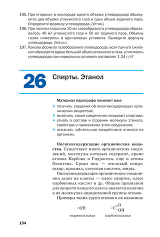 154
195. При сгорании в кислороде одного объема углеводорода образу
ются два объема углекислого газа и один объем водяного пара.
Определите формулу углеводорода. (Устно.)
196. При полном сгорании 10 мл газообразного углеводорода образо
валось 40 мл углекислого газа и 50 мл водяного пара. Объемы
газов измерены в одинаковых условиях. Выведите формулу
углеводорода. (Устно.)
197. Какова формула газообразного углеводорода, если при его сжига
нии образуется вдвое больший объем углекислого газа, а плотность
углеводорода при нормальных условиях составляет 1,34 г/л?
2626 Спирты. Этанол
Материал параграфа поможет вам:
получить сведения об оксигенсодержащих орга
нических веществах;
выяснить, какие соединения называют спиртами;
узнать о составе и строении молекулы этанола,
свойствах и применении этого соединения;
осознать губительное воздействие этанола на
организм.
Оксигенсодержащие органические веще
ства. Существует много органических соеди
нений, молекулы которых содержат, кроме
атомов Карбона и Гидрогена, еще и атомы
Оксигена. Среди них — этиловый спирт,
сахар, крахмал, уксусная кислота, жиры.
Оксигенсодержащие органические соедине
ния делят на классы — класс спиртов, класс
карбоновых кислот и др. Общим признаком
для веществ каждого класса является наличие
в их молекулах определенной группы атомов.
Примеры таких групп атомов и их названия:
–OH =– OH
O
–C
гидроксильная карбоксильная
 