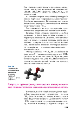 155
Эти группы атомов принято выделять в хими
ческих формулах органических соединений:
СН3ОН, СН3СООН (формулы СН4О, С2Н4О2 не
используют).
«Углеводородную» часть молекулы (группу
атомов Карбона и Гидрогена) называют углево
дородным остатком. В приведенных выше
химических формулах этим остатком являет
ся группа атомов –СН3.
Ознакомление с оксигенсодержащими орга
ническими соединениями начнем со спиртов.
Спирты. Слово «спирт» известно всем. Так
называют в быту бесцветную жидкость с
характерным запахом. Спирт является компо
нентом лекарственных средств, различных
настоек, содержится в алкогольных напит
ках. Химическое название этого органическо
го соединения — этанол, а традиционное —
этиловый спирт.
Формула этанола — С2Н5ОН. Она состоит из
двух частей — углеводородного остатка –С2Н5
(остаток от молекулы этана С2Н6) и гидрок
сильной группы –ОН (рис. 68). Известно много
органических соединений, молекулы которых
имеют аналогичный состав.
Рис. 68.
Шаростерж
невая модель
молекулы
этанола.
Красный
шарик — атом
Оксигена
Спирты — производные углеводородов, молекулы кото
рых содержат одну или несколько гидроксильных групп.
Выясним, какой спирт происходит от прос
тейшего насыщенного углеводорода — метана
СН4. Если от молекулы метана «отнять» один
атом Гидрогена и к углеводородному остатку
–СН3 «присоединить» гидроксильную груп
пу, получим молекулу другого спирта —
 