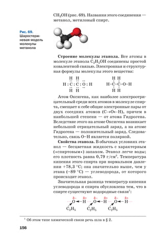 156
Атом Оксигена, как наиболее электроотри
цательный среди всех атомов в молекуле спир
та, смещает к себе общие электронные пары от
двух соседних атомов (С→О←Н), причем в
наибольшей степени — от атома Гидрогена.
Вследствие этого на атоме Оксигена возникает
небольшой отрицательный заряд, а на атоме
Гидрогена — положительный заряд. Следова
тельно, связь О–Н является полярной.
Свойства этанола. В обычных условиях эта
нол — бесцветная жидкость с характерным
(«спиртовым») запахом. Этанол легче воды;
его плотность равна 0,79 г/см3
. Температура
кипения этого спирта при нормальном давле
нии +78,3 °С; она значительно выше, чем у
этана (–89 °С) — углеводорода, от которого
происходит этанол.
Значительная разница температур кипения
углеводорода и спирта обусловлена тем, что в
спирте существуют водородные связи1
:
Н–C–C–О–Н
––
Н
Н
––
Н
Н
Н : C : C : О : Н
::
Н
Н
::Н
Н
::
1
Об этом типе химической связи речь шла в § 2.
СН3ОН (рис. 69). Названия этого соединения —
метанол, метиловый спирт.
Строение молекулы этанола. Все атомы в
молекуле этанола С2Н5ОН соединены простой
ковалентной связью. Электронная и структур
ная формулы молекулы этого вещества:
Рис. 69.
Шаростерж
невая модель
молекулы
метанола
C2H5
O H O H O H
C2H5 C2H5
δ– δ+ δ– δ+ δ– δ+
. . . . . . . . . . . .
 
