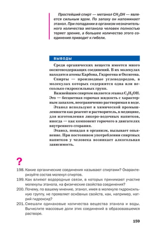 159
Простейший спирт — метанол СН3ОН — явля
ется сильным ядом. По запаху он напоминает
этанол. При попадании в организм незначитель
ного количества метанола человек полностью
теряет зрение, а большее количество этого со
единения приводит к гибели.
ВЫВОДЫ
Среди органических веществ имеется много
оксигенсодержащих соединений. В их молекулах
находятся атомы Карбона, Гидрогена и Оксигена.
Спирты — производные углеводородов, в
молекулах которых содержится одна или не
сколько гидроксильных групп.
Важнейшим спиртом является этанол С2Н5ОН.
Это — бесцветная горючая жидкость с характер
ным запахом, неограниченно растворимая в воде.
Этанол используют в химической промыш
ленности как реагент и растворитель, в медицине,
для изготовления ликеро водочных напитков,
иногда — как компонент горючего в двигателях
внутреннего сгорания.
Этанол, попадая в организм, вызывает опья
нение. При постоянном употреблении спиртных
напитков у человека возникает алкогольная
зависимость.
?
198. Какие органические соединения называют спиртами? Охаракте
ризуйте состав молекул спиртов.
199. Как влияют водородные связи, в которых принимают участие
молекулы этанола, на физические свойства соединения?
200. Почему, по вашему мнению, этанол, имея в молекуле гидроксиль
ную группу, не проявляет осн¼вных свойств, как, например, нат
рий гидроксид?
201. Смешали одинаковые количества вещества этанола и воды.
Вычислите массовые доли этих соединений в образовавшемся
растворе.
 