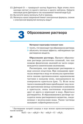 16
13. Дейтерий D — природный нуклид Гидрогена. Ядро атома этого
нуклида состоит из одного протона и одного нейтрона. Найдите
массовую долю Дейтерия в так называемой тяжелой воде D2О.
14. Вычислите массу молекулы Н2О в граммах.
15. Молекулы каких соединений имеют электронные формулы, схожие
с электронной формулой молекулы воды?
33 Образование раствора
Материал параграфа поможет вам:
понять, что происходит при образовании раствора;
объяснять тепловые эффекты, наблюдаемые при
растворении веществ.
Образование раствора. Процесс образова
ния раствора достаточно сложный, так как
помимо физических явлений он часто сопро
вождается химическими явлениями.
Рассмотрим, как происходит растворение в
воде ионного вещества. При попадании крис
талла вещества в воду ее молекулы притягива
ются своими противоположно заряженными
частями к каждому иону, находящемуся на
поверхности кристалла (рис. 7). Если силы
такого взаимодействия преобладают над сила
ми притяжения между катионами и анионами
в кристалле, ионы постепенно отделяются
друг от друга и переходят в воду. Кристалл
растворяется. В образовавшемся растворе на
ходятся ионы растворенного вещества, соеди
ненные с молекулами воды. Такие частицы
называют гидратированными1
.
1
Растворение натрий хлорида в воде можно проиллюстрировать
такой схемой:
NaCl + (m + n)H2O = Na+
· mH2O + Cl–
· nH2O.
 
