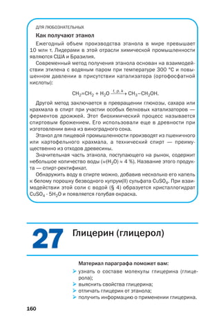 160
2727
ДЛЯ ЛЮБОЗНАТЕЛЬНЫХ
Как получают этанол
Ежегодный объем производства этанола в мире превышает
10 млн т. Лидерами в этой отрасли химической промышленности
являются США и Бразилия.
Современный метод получения этанола основан на взаимодей
ствии этилена с водяным паром при температуре 300 °С и повы
шенном давлении в присутствии катализатора (ортофосфатной
кислоты):
t, p, k
СН2=СН2 + Н2О ⎯⎯→ CH3–CH2OH.
Другой метод заключается в превращении глюкозы, сахара или
крахмала в спирт при участии особых белковых катализаторов —
ферментов дрожжей. Этот биохимический процесс называется
спиртовым брожением. Его использовали еще в древности при
изготовлении вина из виноградного сока.
Этанол для пищевой промышленности производят из пшеничного
или картофельного крахмала, а технический спирт — преиму
щественно из отходов древесины.
Значительная часть этанола, поступающего на рынок, содержит
небольшое количество воды (Z(H2O) ≈ 4 %). Название этого продук
та — спирт ректификат.
Обнаружить воду в спирте можно, добавив несколько его капель
к белому порошку безводного купрум(ІІ) сульфата CuSO4. При взаи
модействии этой соли с водой (§ 4) образуется кристаллогидрат
CuSO4 · 5H2O и появляется голубая окраска.
Глицерин (глицерол)
Материал параграфа поможет вам:
узнать о составе молекулы глицерина (глице
рола);
выяснить свойства глицерина;
отличать глицерин от этанола;
получить информацию о применении глицерина.
 