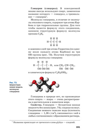 161
Глицерин (глицерол). В повседневной
жизни иногда используют спирт, химическое
название которого — глицерол, а тривиаль
ное — глицерин1
.
Молекула глицерина, в отличие от молеку
лы этилового спирта, содержит три атома Кар
бона и три гидроксильные группы. Для того
чтобы вывести формулу этого соединения,
запишем структурную формулу молекулы
пропана С3Н8
1
Названия происходят от греческого слова glykys — сладкий.
и заменим в ней три атома Гидрогена (по одно
му возле каждого атома Карбона) на три
ОН группы (рис. 73). Получим структурную
формулу молекулы глицерина
Н–C–C–C–Н
––
Н
Н
––
Н
Н
––
Н
Н
Н – C – C – C – Н
––
Н
OН
––
Н
OН
––
Н
OН
CН2–CН–CН2
–
OН
–
OН
–
OН
, или ,
и химическую формулу С3Н5(ОН)3.
Рис. 73.
Шаростерж
невая модель
молекулы
глицерина
Глицерина в природе нет, но производные
этого спирта — жиры — очень распростране
ны в растительном и животном мире.
Свойства. Глицерин — бесцветная вязкая
жидкость без запаха (рис. 74), сладкая на вкус.
Соединение немного тяжелее воды (плотность
глицерина — 1,26 г/см3
), смешивается с ней в
любых соотношениях с образованием раствора.
 