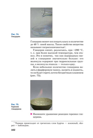162
Рис. 75.
Горение
глицерина
1
Термин происходит от греческих слов hygros — влажный, sko
pe» — наблюдаю.
Рис. 74.
Глицерин
Глицерин может поглощать влагу в количестве
до 40 % своей массы. Такое свойство вещества
называют гигроскопичностью1
.
Глицерин кипит, разлагаясь, при +290 °С,
т. е. при более высокой температуре, чем эта
нол. Это и понятно, так как водородных свя
зей в глицерине значительно больше: его
молекула содержит три гидроксильные груп
пы, а молекула этанола — только одну.
Если небольшое количество глицерина на
лить в фарфоровую чашку, нагреть и поджечь,
то он будет гореть почти бесцветным пламенем
(рис. 75).
Напишите уравнение реакции горения гли
церина.
 