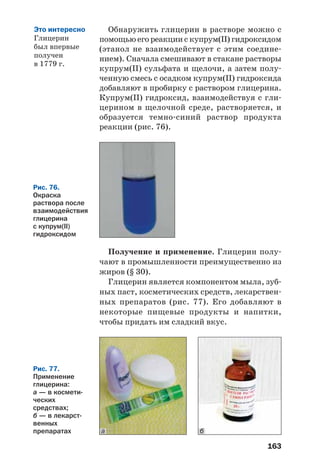 163
Получение и применение. Глицерин полу
чают в промышленности преимущественно из
жиров (§ 30).
Глицерин является компонентом мыла, зуб
ных паст, косметических средств, лекарствен
ных препаратов (рис. 77). Его добавляют в
некоторые пищевые продукты и напитки,
чтобы придать им сладкий вкус.
Обнаружить глицерин в растворе можно с
помощью его реакции с купрум(ІІ) гидроксидом
(этанол не взаимодействует с этим соедине
нием). Сначала смешивают в стакане растворы
купрум(ІІ) сульфата и щелочи, а затем полу
ченную смесь с осадком купрум(ІІ) гидроксида
добавляют в пробирку с раствором глицерина.
Купрум(ІІ) гидроксид, взаимодействуя с гли
церином в щелочной среде, растворяется, и
образуется темно синий раствор продукта
реакции (рис. 76).
Рис. 76.
Окраска
раствора после
взаимодействия
глицерина
с купрум(ІІ)
гидроксидом
Рис. 77.
Применение
глицерина:
а — в космети
ческих
средствах;
б — в лекарст
венных
препаратах ба
Это интересно
Глицерин
был впервые
получен
в 1779 г.
 