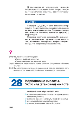 164
2828
В значительных количествах глицерин
используют для производства нитроглицери
на — взрывчатого вещества, из которого дела
ют динамит и порох.
ВЫВОДЫ
Глицерин С3Н5(ОН)3 — один из важных спир
тов. Это бесцветная вязкая жидкость со сладким
вкусом, не имеющая запаха. Соединение можно
обнаружить с помощью реакции с купрум(ІІ)
гидроксидом.
Глицерин получают из жиров. Его использу
ют в производстве косметических средств,
лекарственных препаратов, нитроглицерина,
иногда — в пищевой промышленности.
?
202. Объясните, почему глицерин:
а) имеет высокую вязкость;
б) неограниченно растворим в воде.
203. С помощью какого опыта можно отличить глицерин от этилового
спирта?
204. Вычислите массовую долю глицерина в водном растворе, если
молекул воды в нем в 8 раз больше, чем молекул глицерина.
Карбоновые кислоты.
Уксусная (этановая) кислота
Материал параграфа поможет вам:
отличать карбоновые кислоты от других органи
ческих соединений;
выяснить строение молекулы уксусной кислоты;
изучить свойства уксусной кислоты;
узнать о применении уксусной кислоты.
 