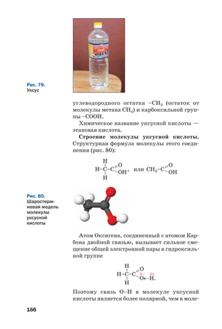 166
Н–C–C , или=– OH
O
––
Н
Н
CН3–C =– OH
O
Рис. 80.
Шаростерж
невая модель
молекулы
уксусной
кислоты
Н–C–C =
– O←H
O
.
––
Н
Н
δ– δ+
углеводородного остатка –СН3 (остаток от
молекулы метана СН4) и карбоксильной груп
пы –СООН.
Химическое название уксусной кислоты —
этановая кислота.
Строение молекулы уксусной кислоты.
Структурная формула молекулы этого соеди
нения (рис. 80):
Рис. 79.
Уксус
Атом Оксигена, соединенный с атомом Кар
бона двойной связью, вызывает сильное сме
щение общей электронной пары в гидроксиль
ной группе
Поэтому связь О–Н в молекуле уксусной
кислоты является более полярной, чем в моле
 