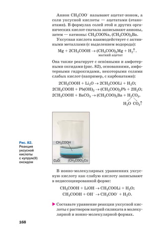 168
Рис. 82.
Реакция
уксусной
кислоты
с купрум(ІІ)
оксидом CuO
CH3COOH
(CH3COO)2Cu
Анион СН3СОО–
называют ацетат ионом, а
соли уксусной кислоты — ацетатами (этано
атами). В формулах солей этой и других орга
нических кислот сначала записывают анионы,
затем — катионы: CH3COONa, (CH3COO)2Ва.
Уксусная кислота взаимодействует с актив
ными металлами (с выделением водорода):
Mg + 2CH3COOH → (CH3COO)2Mg + H2↑.
магний ацетат
Она также реагирует с осн¼вными и амфотер
ными оксидами (рис. 82), основаниями, амфо
терными гидроксидами, некоторыми солями
слабых кислот (например, с карбонатами):
2CH3COOH + Li2O → 2CH3COOLi + H2О;
2CH3COOH + Pb(OH)2 → (CH3COO)2Pb + 2H2О;
2CH3COOH + BaCO3 → (CH3COO)2Ba + H2CO3.
H2O CO2↑
В ионно молекулярных уравнениях уксус
ную кислоту как слабую кислоту записывают
в недиссоциированной форме:
CH3COOH + LiOH → CH3COOLi + H2О;
CH3COOH + OH–
→ CH3COO–
+ H2О.
Составьте уравнение реакции уксусной кис
лоты с раствором натрий силиката в молеку
лярной и ионно молекулярной формах.
 
