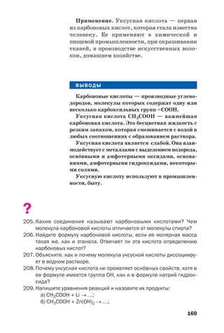 169
Применение. Уксусная кислота — первая
из карбоновых кислот, которая стала известна
человеку. Ее применяют в химической и
пищевой промышленности, при окрашивании
тканей, в производстве искусственных воло
кон, домашнем хозяйстве.
ВЫВОДЫ
Карбоновые кислоты — производные углево
дородов, молекулы которых содержат одну или
несколько карбоксильных групп –СООН.
Уксусная кислота СН3СООН — важнейшая
карбоновая кислота. Это бесцветная жидкость с
резким запахом, которая смешивается с водой в
любых соотношениях с образованием раствора.
Уксусная кислота является слабой. Она взаи
модействует с металлами с выделением водорода,
осн¼вными и амфотерными оксидами, основа
ниями, амфотерными гидроксидами, некоторы
ми солями.
Уксусную кислоту используют в промышлен
ности, быту.
?
205. Какие соединения называют карбоновыми кислотами? Чем
молекула карбоновой кислоты отличается от молекулы спирта?
206. Найдите формулу карбоновой кислоты, если ее молярная масса
такая же, как и этанола. Отвечает ли эта кислота определению
карбоновых кислот?
207. Объясните, как и почему молекула уксусной кислоты диссоцииру
ет в водном растворе.
208. Почему уксусная кислота не проявляет осн¼вных свойств, хотя в
ее формуле имеется группа ОН, как и в формуле натрий гидрок
сида?
209. Напишите уравнения реакций и назовите их продукты:
а) СН3СООН + Li → …;
б) СН3СООН + Zn(OH)2 → …;
 