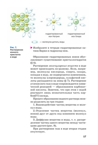17
Изобразите в тетради гидратированные ка
тион Бария и гидроксид ион.
Образование гидратированных ионов обус
лавливает существование кристаллогидратов
(§ 4).
Растворение молекулярных веществ в воде
может происходить по разному. Если, напри
мер, молекулы кислорода, спирта, сахара,
попадая в воду, не подвергаются изменениям,
то молекулы хлороводорода, сульфатной кис
лоты распадаются на ионы (§ 7). Растворение
углекислого газа в воде сопровождается хими
ческой реакцией — образованием карбонат
ной кислоты. Заметим, что при этом с водой
реагирует лишь незначительная часть кар
бон(IV) оксида.
Процесс образования водного раствора мож
но разделить на три стадии:
1. Взаимодействие частиц вещества и моле
кул воды.
2. Отделение частиц вещества (молекул,
ионов) друг от друга под влиянием молекул
воды.
3. Диффузия вещества и воды, т. е. распре
деление частиц одного вещества между части
цами другого (рис. 8).
При растворении газа в воде вторая стадия
отсутствует.
Рис. 7.
Растворение
ионного
кристалла
в воде
+
– –
–
–
–
–
⇒
–
— молекула диполь воды
гидратированный
ион Натрия
гидратированный
ион Хлора–
Cl–
Cl–
Cl–
Cl–Na+
Na+
Na+
Na+
Na+
Na+
Na+
Na+
Na+ Cl–
Cl–
Cl–
Cl–
Cl–
–
–
–
–
–
–
–
–
–
–
–
–
–
–
+
+
+
+
+
+
++
+
+
+
+
+
+
+
+
+
+
+
+
+
 